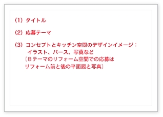 （1）タイトル、（2）応募テーマ、（3）コンセプトとキッチン空間のデザインイメージ：イラスト、パース、写真など　（テーマＢのリフォーム空間はリフォーム前と後の平面図と写真）