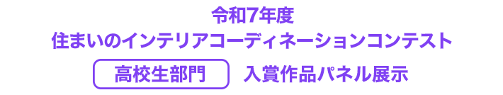 令和7年度　住まいのインテリアコーディネーションコンテスト　高校生部門　入賞作品パネル展示