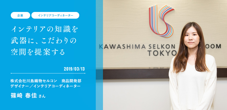 インテリアの知識を武器に、こだわりの空間を提案する 2019/03/13 株式会社川島織物セルコン　商品開発部 デザイナー／インテリアコーディネーター 篠崎 春佳 さん