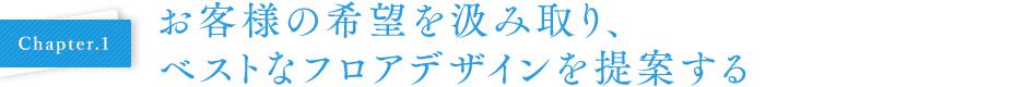 Chapter.1 お客様の希望を汲み取り、ベストなフロアデザインを提案する