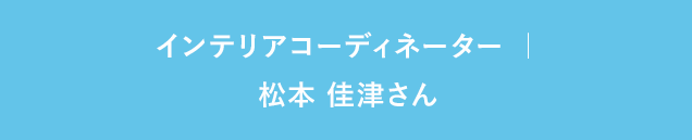 インテリアコーディネーター ｜ 松本 佳津さん