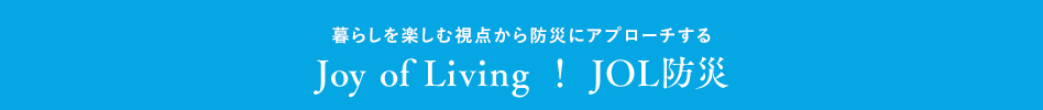 暮らしを楽しむ視点から防災にアプローチする Joy of Living ！ JOL防災